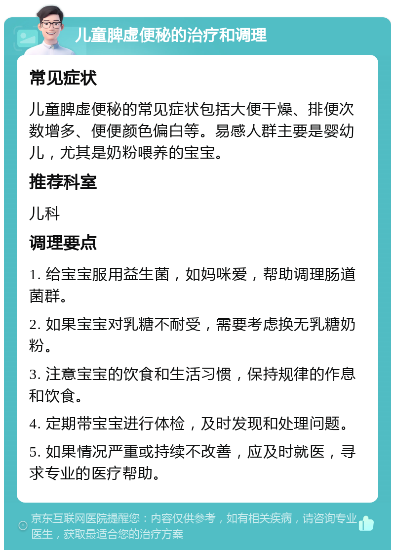 儿童脾虚便秘的治疗和调理 常见症状 儿童脾虚便秘的常见症状包括大便干燥、排便次数增多、便便颜色偏白等。易感人群主要是婴幼儿，尤其是奶粉喂养的宝宝。 推荐科室 儿科 调理要点 1. 给宝宝服用益生菌，如妈咪爱，帮助调理肠道菌群。 2. 如果宝宝对乳糖不耐受，需要考虑换无乳糖奶粉。 3. 注意宝宝的饮食和生活习惯，保持规律的作息和饮食。 4. 定期带宝宝进行体检，及时发现和处理问题。 5. 如果情况严重或持续不改善，应及时就医，寻求专业的医疗帮助。