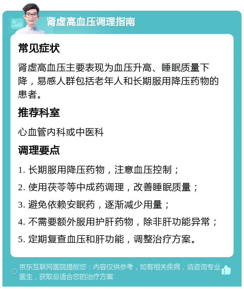 肾虚高血压调理指南 常见症状 肾虚高血压主要表现为血压升高、睡眠质量下降，易感人群包括老年人和长期服用降压药物的患者。 推荐科室 心血管内科或中医科 调理要点 1. 长期服用降压药物，注意血压控制； 2. 使用茯苓等中成药调理，改善睡眠质量； 3. 避免依赖安眠药，逐渐减少用量； 4. 不需要额外服用护肝药物，除非肝功能异常； 5. 定期复查血压和肝功能，调整治疗方案。