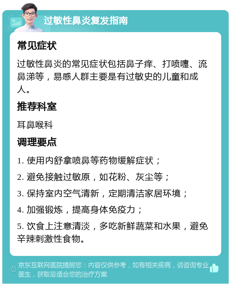 过敏性鼻炎复发指南 常见症状 过敏性鼻炎的常见症状包括鼻子痒、打喷嚏、流鼻涕等，易感人群主要是有过敏史的儿童和成人。 推荐科室 耳鼻喉科 调理要点 1. 使用内舒拿喷鼻等药物缓解症状； 2. 避免接触过敏原，如花粉、灰尘等； 3. 保持室内空气清新，定期清洁家居环境； 4. 加强锻炼，提高身体免疫力； 5. 饮食上注意清淡，多吃新鲜蔬菜和水果，避免辛辣刺激性食物。