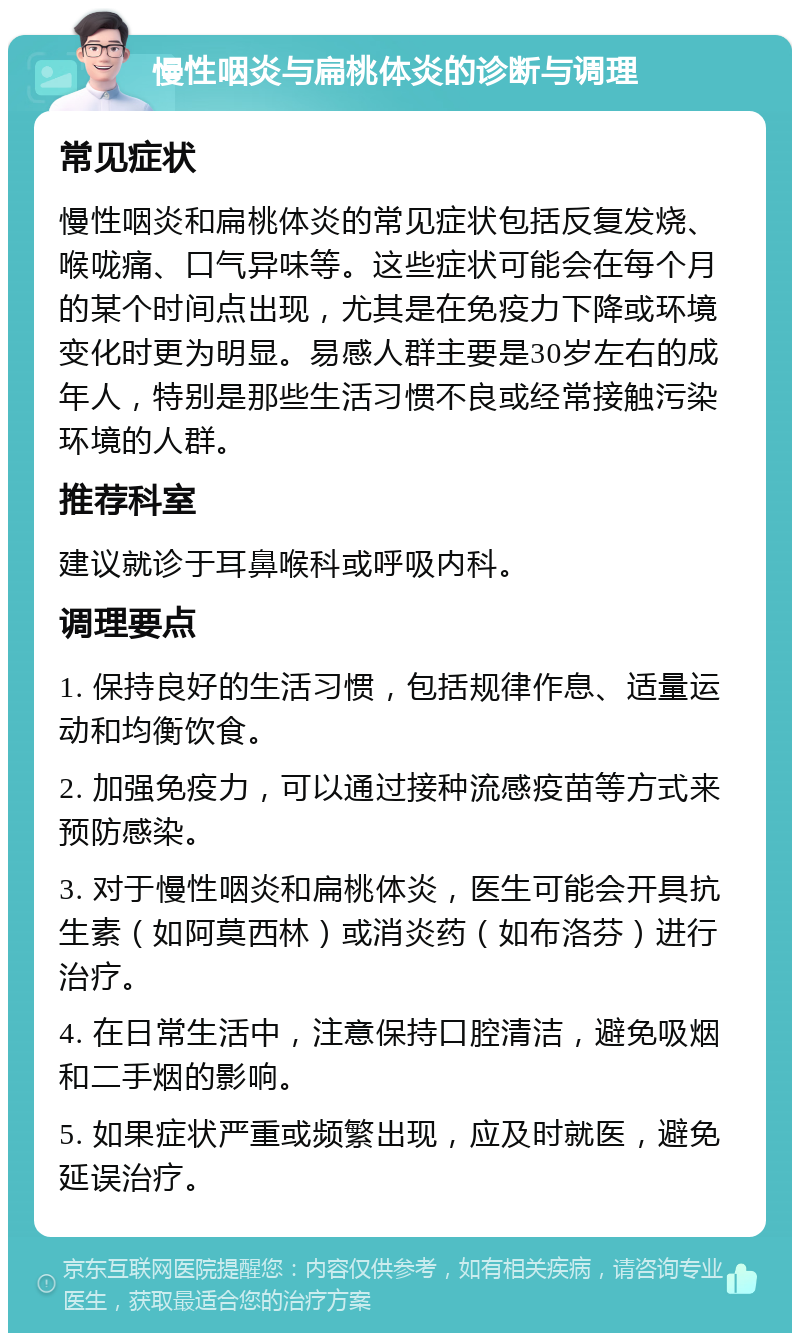 慢性咽炎与扁桃体炎的诊断与调理 常见症状 慢性咽炎和扁桃体炎的常见症状包括反复发烧、喉咙痛、口气异味等。这些症状可能会在每个月的某个时间点出现，尤其是在免疫力下降或环境变化时更为明显。易感人群主要是30岁左右的成年人，特别是那些生活习惯不良或经常接触污染环境的人群。 推荐科室 建议就诊于耳鼻喉科或呼吸内科。 调理要点 1. 保持良好的生活习惯，包括规律作息、适量运动和均衡饮食。 2. 加强免疫力，可以通过接种流感疫苗等方式来预防感染。 3. 对于慢性咽炎和扁桃体炎，医生可能会开具抗生素（如阿莫西林）或消炎药（如布洛芬）进行治疗。 4. 在日常生活中，注意保持口腔清洁，避免吸烟和二手烟的影响。 5. 如果症状严重或频繁出现，应及时就医，避免延误治疗。