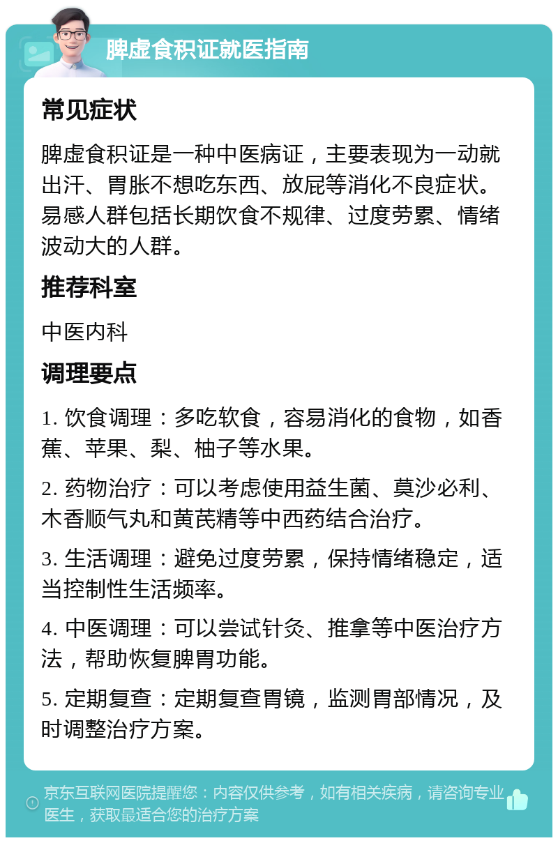 脾虚食积证就医指南 常见症状 脾虚食积证是一种中医病证，主要表现为一动就出汗、胃胀不想吃东西、放屁等消化不良症状。易感人群包括长期饮食不规律、过度劳累、情绪波动大的人群。 推荐科室 中医内科 调理要点 1. 饮食调理：多吃软食，容易消化的食物，如香蕉、苹果、梨、柚子等水果。 2. 药物治疗：可以考虑使用益生菌、莫沙必利、木香顺气丸和黄芪精等中西药结合治疗。 3. 生活调理：避免过度劳累，保持情绪稳定，适当控制性生活频率。 4. 中医调理：可以尝试针灸、推拿等中医治疗方法，帮助恢复脾胃功能。 5. 定期复查：定期复查胃镜，监测胃部情况，及时调整治疗方案。