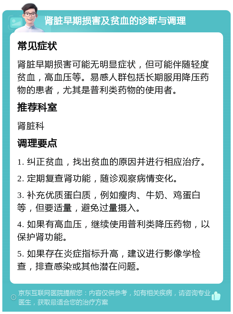 肾脏早期损害及贫血的诊断与调理 常见症状 肾脏早期损害可能无明显症状，但可能伴随轻度贫血，高血压等。易感人群包括长期服用降压药物的患者，尤其是普利类药物的使用者。 推荐科室 肾脏科 调理要点 1. 纠正贫血，找出贫血的原因并进行相应治疗。 2. 定期复查肾功能，随诊观察病情变化。 3. 补充优质蛋白质，例如瘦肉、牛奶、鸡蛋白等，但要适量，避免过量摄入。 4. 如果有高血压，继续使用普利类降压药物，以保护肾功能。 5. 如果存在炎症指标升高，建议进行影像学检查，排查感染或其他潜在问题。