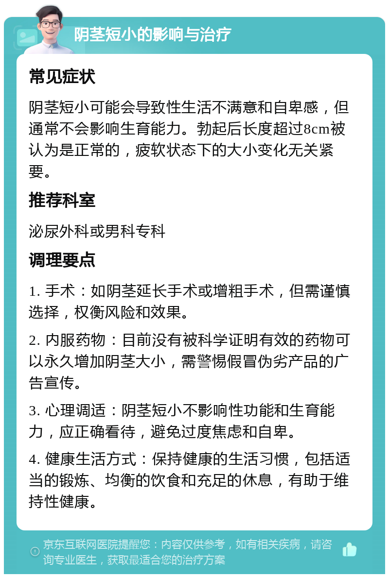 阴茎短小的影响与治疗 常见症状 阴茎短小可能会导致性生活不满意和自卑感，但通常不会影响生育能力。勃起后长度超过8cm被认为是正常的，疲软状态下的大小变化无关紧要。 推荐科室 泌尿外科或男科专科 调理要点 1. 手术：如阴茎延长手术或增粗手术，但需谨慎选择，权衡风险和效果。 2. 内服药物：目前没有被科学证明有效的药物可以永久增加阴茎大小，需警惕假冒伪劣产品的广告宣传。 3. 心理调适：阴茎短小不影响性功能和生育能力，应正确看待，避免过度焦虑和自卑。 4. 健康生活方式：保持健康的生活习惯，包括适当的锻炼、均衡的饮食和充足的休息，有助于维持性健康。