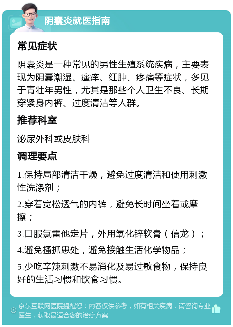 阴囊炎就医指南 常见症状 阴囊炎是一种常见的男性生殖系统疾病，主要表现为阴囊潮湿、瘙痒、红肿、疼痛等症状，多见于青壮年男性，尤其是那些个人卫生不良、长期穿紧身内裤、过度清洁等人群。 推荐科室 泌尿外科或皮肤科 调理要点 1.保持局部清洁干燥，避免过度清洁和使用刺激性洗涤剂； 2.穿着宽松透气的内裤，避免长时间坐着或摩擦； 3.口服氯雷他定片，外用氧化锌软膏（信龙）； 4.避免搔抓患处，避免接触生活化学物品； 5.少吃辛辣刺激不易消化及易过敏食物，保持良好的生活习惯和饮食习惯。