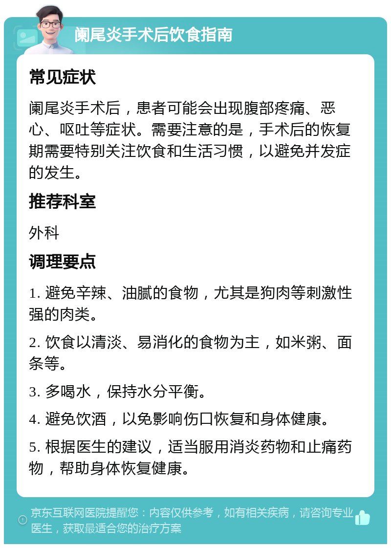 阑尾炎手术后饮食指南 常见症状 阑尾炎手术后，患者可能会出现腹部疼痛、恶心、呕吐等症状。需要注意的是，手术后的恢复期需要特别关注饮食和生活习惯，以避免并发症的发生。 推荐科室 外科 调理要点 1. 避免辛辣、油腻的食物，尤其是狗肉等刺激性强的肉类。 2. 饮食以清淡、易消化的食物为主，如米粥、面条等。 3. 多喝水，保持水分平衡。 4. 避免饮酒，以免影响伤口恢复和身体健康。 5. 根据医生的建议，适当服用消炎药物和止痛药物，帮助身体恢复健康。