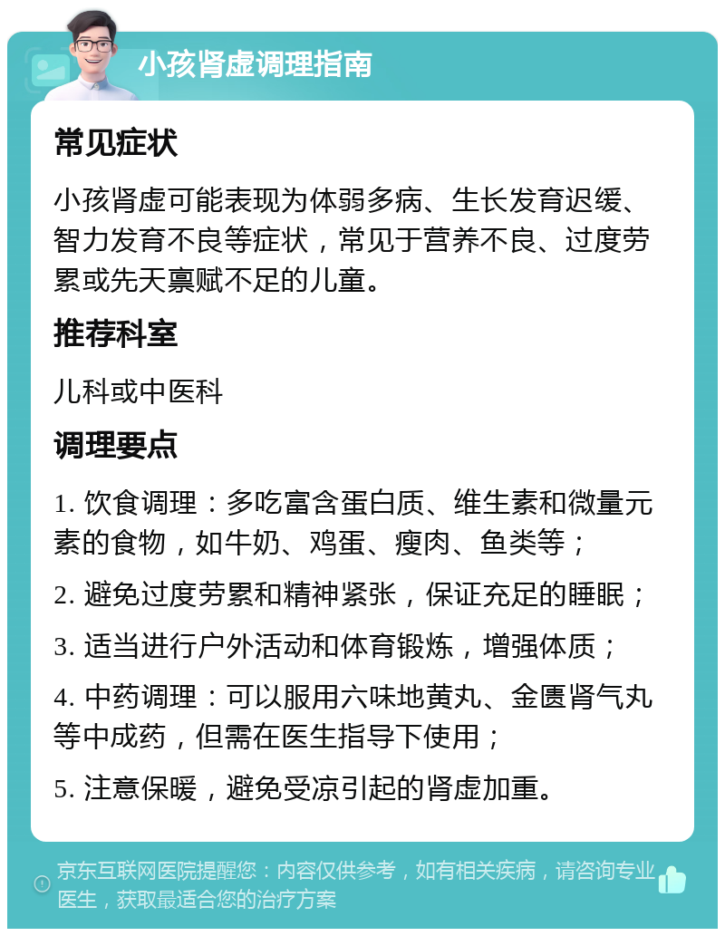 小孩肾虚调理指南 常见症状 小孩肾虚可能表现为体弱多病、生长发育迟缓、智力发育不良等症状，常见于营养不良、过度劳累或先天禀赋不足的儿童。 推荐科室 儿科或中医科 调理要点 1. 饮食调理：多吃富含蛋白质、维生素和微量元素的食物，如牛奶、鸡蛋、瘦肉、鱼类等； 2. 避免过度劳累和精神紧张，保证充足的睡眠； 3. 适当进行户外活动和体育锻炼，增强体质； 4. 中药调理：可以服用六味地黄丸、金匮肾气丸等中成药，但需在医生指导下使用； 5. 注意保暖，避免受凉引起的肾虚加重。