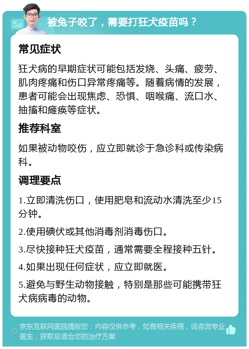 被兔子咬了，需要打狂犬疫苗吗？ 常见症状 狂犬病的早期症状可能包括发烧、头痛、疲劳、肌肉疼痛和伤口异常疼痛等。随着病情的发展，患者可能会出现焦虑、恐惧、咽喉痛、流口水、抽搐和瘫痪等症状。 推荐科室 如果被动物咬伤，应立即就诊于急诊科或传染病科。 调理要点 1.立即清洗伤口，使用肥皂和流动水清洗至少15分钟。 2.使用碘伏或其他消毒剂消毒伤口。 3.尽快接种狂犬疫苗，通常需要全程接种五针。 4.如果出现任何症状，应立即就医。 5.避免与野生动物接触，特别是那些可能携带狂犬病病毒的动物。