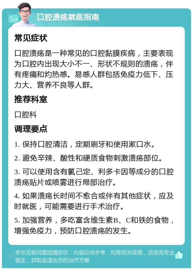 口腔溃疡就医指南 常见症状 口腔溃疡是一种常见的口腔黏膜疾病，主要表现为口腔内出现大小不一、形状不规则的溃疡，伴有疼痛和灼热感。易感人群包括免疫力低下、压力大、营养不良等人群。 推荐科室 口腔科 调理要点 1. 保持口腔清洁，定期刷牙和使用漱口水。 2. 避免辛辣、酸性和硬质食物刺激溃疡部位。 3. 可以使用含有氯己定、利多卡因等成分的口腔溃疡贴片或喷雾进行局部治疗。 4. 如果溃疡长时间不愈合或伴有其他症状，应及时就医，可能需要进行手术治疗。 5. 加强营养，多吃富含维生素B、C和铁的食物，增强免疫力，预防口腔溃疡的发生。