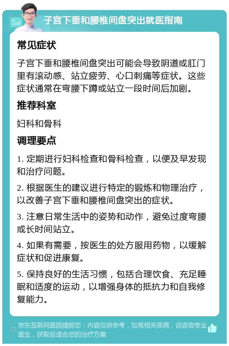 子宫下垂和腰椎间盘突出就医指南 常见症状 子宫下垂和腰椎间盘突出可能会导致阴道或肛门里有滚动感、站立疲劳、心口刺痛等症状。这些症状通常在弯腰下蹲或站立一段时间后加剧。 推荐科室 妇科和骨科 调理要点 1. 定期进行妇科检查和骨科检查，以便及早发现和治疗问题。 2. 根据医生的建议进行特定的锻炼和物理治疗，以改善子宫下垂和腰椎间盘突出的症状。 3. 注意日常生活中的姿势和动作，避免过度弯腰或长时间站立。 4. 如果有需要，按医生的处方服用药物，以缓解症状和促进康复。 5. 保持良好的生活习惯，包括合理饮食、充足睡眠和适度的运动，以增强身体的抵抗力和自我修复能力。