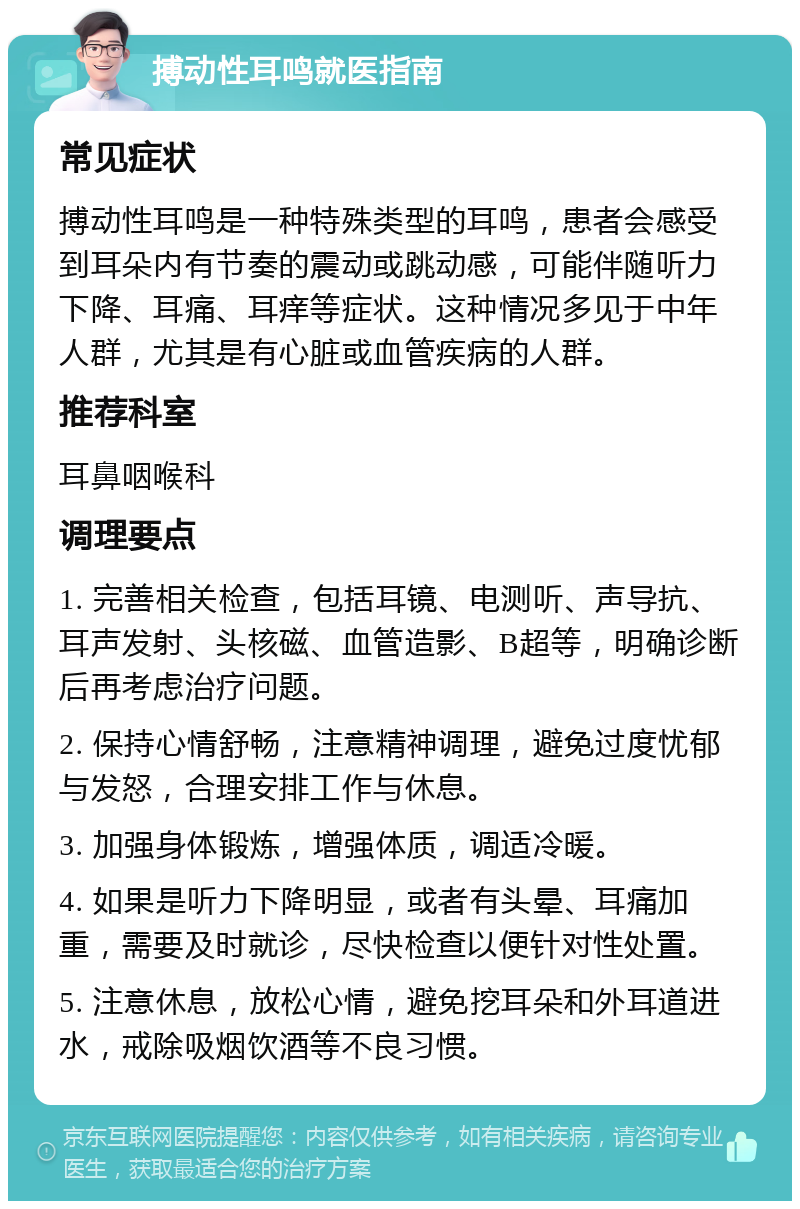 搏动性耳鸣就医指南 常见症状 搏动性耳鸣是一种特殊类型的耳鸣，患者会感受到耳朵内有节奏的震动或跳动感，可能伴随听力下降、耳痛、耳痒等症状。这种情况多见于中年人群，尤其是有心脏或血管疾病的人群。 推荐科室 耳鼻咽喉科 调理要点 1. 完善相关检查，包括耳镜、电测听、声导抗、耳声发射、头核磁、血管造影、B超等，明确诊断后再考虑治疗问题。 2. 保持心情舒畅，注意精神调理，避免过度忧郁与发怒，合理安排工作与休息。 3. 加强身体锻炼，增强体质，调适冷暖。 4. 如果是听力下降明显，或者有头晕、耳痛加重，需要及时就诊，尽快检查以便针对性处置。 5. 注意休息，放松心情，避免挖耳朵和外耳道进水，戒除吸烟饮酒等不良习惯。