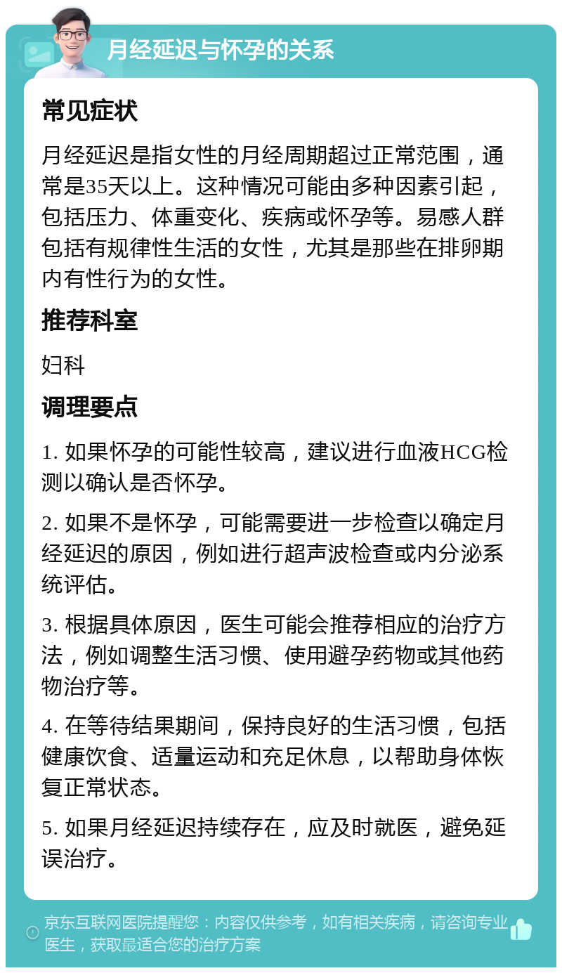 月经延迟与怀孕的关系 常见症状 月经延迟是指女性的月经周期超过正常范围，通常是35天以上。这种情况可能由多种因素引起，包括压力、体重变化、疾病或怀孕等。易感人群包括有规律性生活的女性，尤其是那些在排卵期内有性行为的女性。 推荐科室 妇科 调理要点 1. 如果怀孕的可能性较高，建议进行血液HCG检测以确认是否怀孕。 2. 如果不是怀孕，可能需要进一步检查以确定月经延迟的原因，例如进行超声波检查或内分泌系统评估。 3. 根据具体原因，医生可能会推荐相应的治疗方法，例如调整生活习惯、使用避孕药物或其他药物治疗等。 4. 在等待结果期间，保持良好的生活习惯，包括健康饮食、适量运动和充足休息，以帮助身体恢复正常状态。 5. 如果月经延迟持续存在，应及时就医，避免延误治疗。