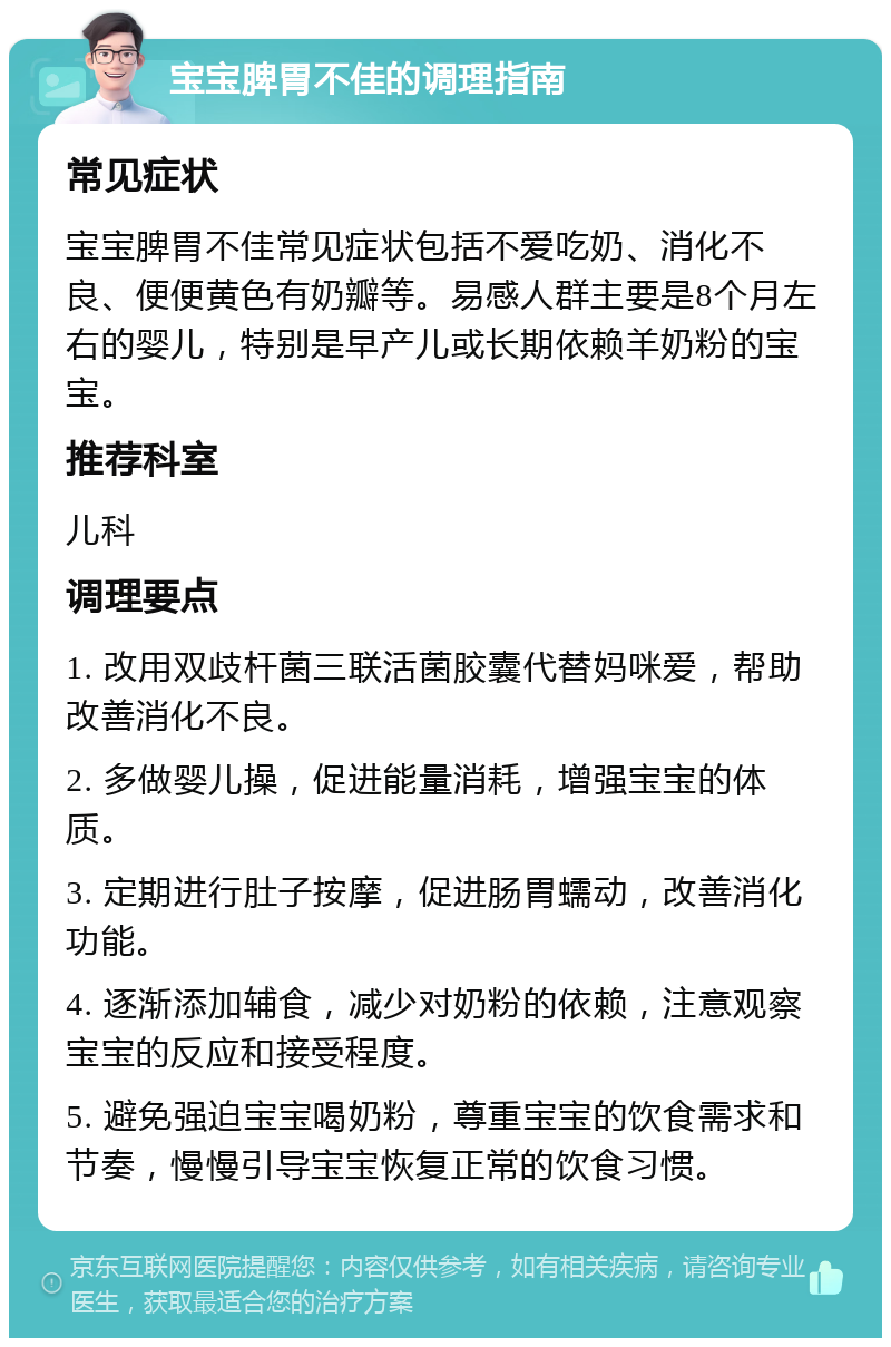 宝宝脾胃不佳的调理指南 常见症状 宝宝脾胃不佳常见症状包括不爱吃奶、消化不良、便便黄色有奶瓣等。易感人群主要是8个月左右的婴儿，特别是早产儿或长期依赖羊奶粉的宝宝。 推荐科室 儿科 调理要点 1. 改用双歧杆菌三联活菌胶囊代替妈咪爱，帮助改善消化不良。 2. 多做婴儿操，促进能量消耗，增强宝宝的体质。 3. 定期进行肚子按摩，促进肠胃蠕动，改善消化功能。 4. 逐渐添加辅食，减少对奶粉的依赖，注意观察宝宝的反应和接受程度。 5. 避免强迫宝宝喝奶粉，尊重宝宝的饮食需求和节奏，慢慢引导宝宝恢复正常的饮食习惯。