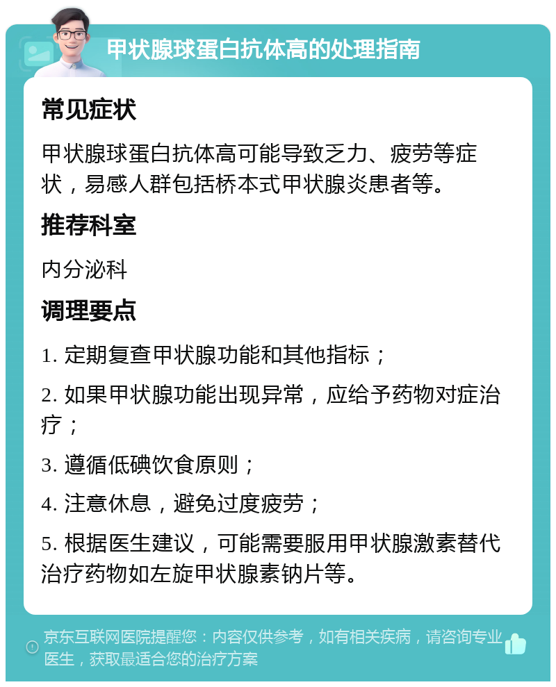 甲状腺球蛋白抗体高的处理指南 常见症状 甲状腺球蛋白抗体高可能导致乏力、疲劳等症状，易感人群包括桥本式甲状腺炎患者等。 推荐科室 内分泌科 调理要点 1. 定期复查甲状腺功能和其他指标； 2. 如果甲状腺功能出现异常，应给予药物对症治疗； 3. 遵循低碘饮食原则； 4. 注意休息，避免过度疲劳； 5. 根据医生建议，可能需要服用甲状腺激素替代治疗药物如左旋甲状腺素钠片等。