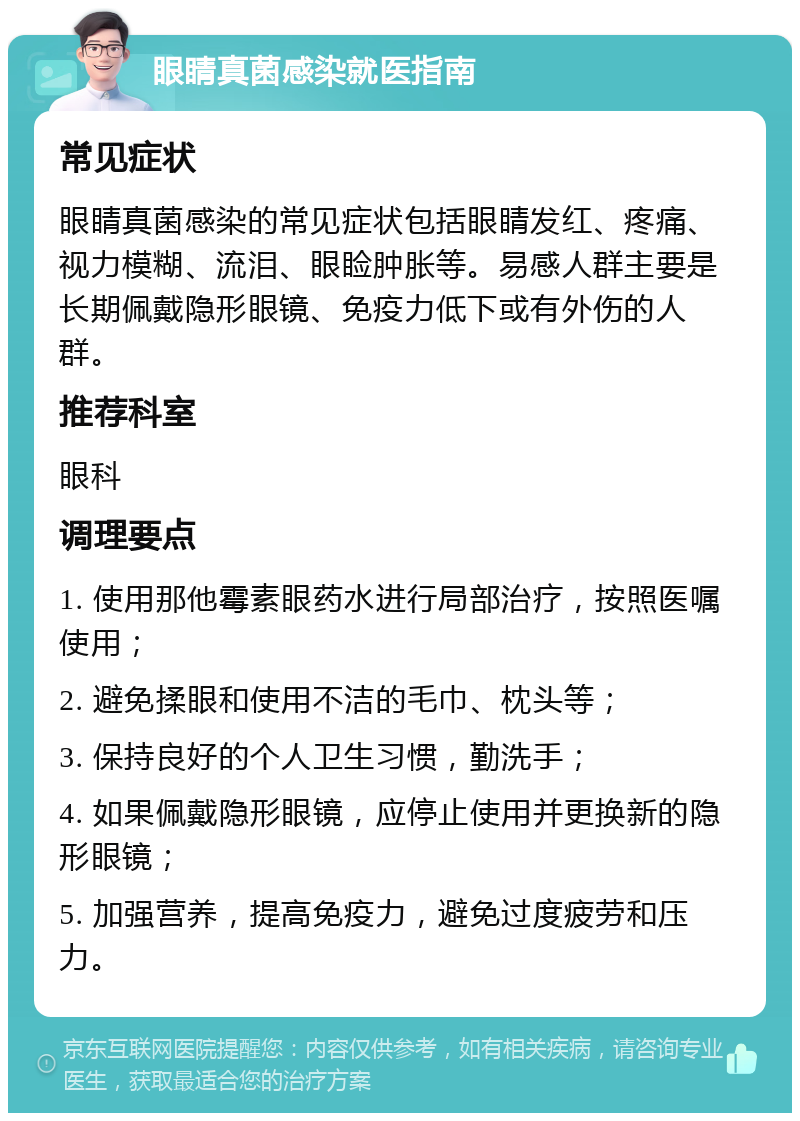 眼睛真菌感染就医指南 常见症状 眼睛真菌感染的常见症状包括眼睛发红、疼痛、视力模糊、流泪、眼睑肿胀等。易感人群主要是长期佩戴隐形眼镜、免疫力低下或有外伤的人群。 推荐科室 眼科 调理要点 1. 使用那他霉素眼药水进行局部治疗，按照医嘱使用； 2. 避免揉眼和使用不洁的毛巾、枕头等； 3. 保持良好的个人卫生习惯，勤洗手； 4. 如果佩戴隐形眼镜，应停止使用并更换新的隐形眼镜； 5. 加强营养，提高免疫力，避免过度疲劳和压力。