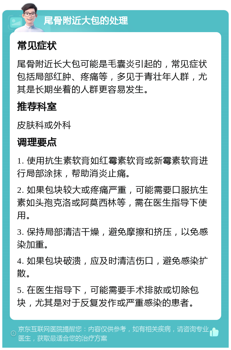 尾骨附近大包的处理 常见症状 尾骨附近长大包可能是毛囊炎引起的，常见症状包括局部红肿、疼痛等，多见于青壮年人群，尤其是长期坐着的人群更容易发生。 推荐科室 皮肤科或外科 调理要点 1. 使用抗生素软膏如红霉素软膏或新霉素软膏进行局部涂抹，帮助消炎止痛。 2. 如果包块较大或疼痛严重，可能需要口服抗生素如头孢克洛或阿莫西林等，需在医生指导下使用。 3. 保持局部清洁干燥，避免摩擦和挤压，以免感染加重。 4. 如果包块破溃，应及时清洁伤口，避免感染扩散。 5. 在医生指导下，可能需要手术排脓或切除包块，尤其是对于反复发作或严重感染的患者。