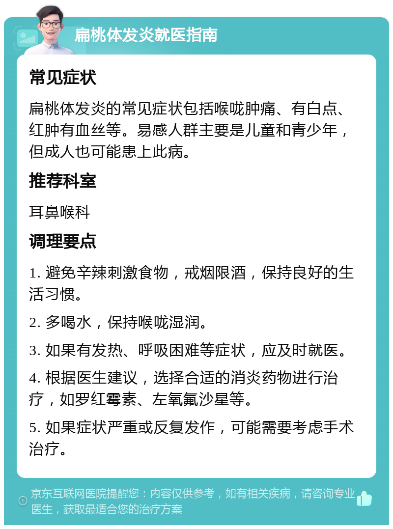 扁桃体发炎就医指南 常见症状 扁桃体发炎的常见症状包括喉咙肿痛、有白点、红肿有血丝等。易感人群主要是儿童和青少年，但成人也可能患上此病。 推荐科室 耳鼻喉科 调理要点 1. 避免辛辣刺激食物，戒烟限酒，保持良好的生活习惯。 2. 多喝水，保持喉咙湿润。 3. 如果有发热、呼吸困难等症状，应及时就医。 4. 根据医生建议，选择合适的消炎药物进行治疗，如罗红霉素、左氧氟沙星等。 5. 如果症状严重或反复发作，可能需要考虑手术治疗。