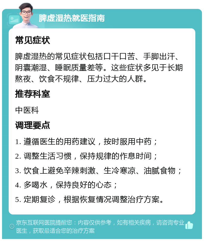 脾虚湿热就医指南 常见症状 脾虚湿热的常见症状包括口干口苦、手脚出汗、阴囊潮湿、睡眠质量差等。这些症状多见于长期熬夜、饮食不规律、压力过大的人群。 推荐科室 中医科 调理要点 1. 遵循医生的用药建议，按时服用中药； 2. 调整生活习惯，保持规律的作息时间； 3. 饮食上避免辛辣刺激、生冷寒凉、油腻食物； 4. 多喝水，保持良好的心态； 5. 定期复诊，根据恢复情况调整治疗方案。