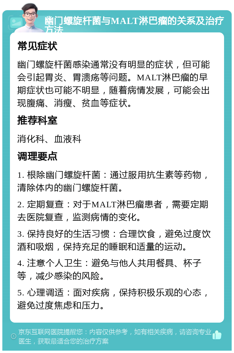 幽门螺旋杆菌与MALT淋巴瘤的关系及治疗方法 常见症状 幽门螺旋杆菌感染通常没有明显的症状，但可能会引起胃炎、胃溃疡等问题。MALT淋巴瘤的早期症状也可能不明显，随着病情发展，可能会出现腹痛、消瘦、贫血等症状。 推荐科室 消化科、血液科 调理要点 1. 根除幽门螺旋杆菌：通过服用抗生素等药物，清除体内的幽门螺旋杆菌。 2. 定期复查：对于MALT淋巴瘤患者，需要定期去医院复查，监测病情的变化。 3. 保持良好的生活习惯：合理饮食，避免过度饮酒和吸烟，保持充足的睡眠和适量的运动。 4. 注意个人卫生：避免与他人共用餐具、杯子等，减少感染的风险。 5. 心理调适：面对疾病，保持积极乐观的心态，避免过度焦虑和压力。