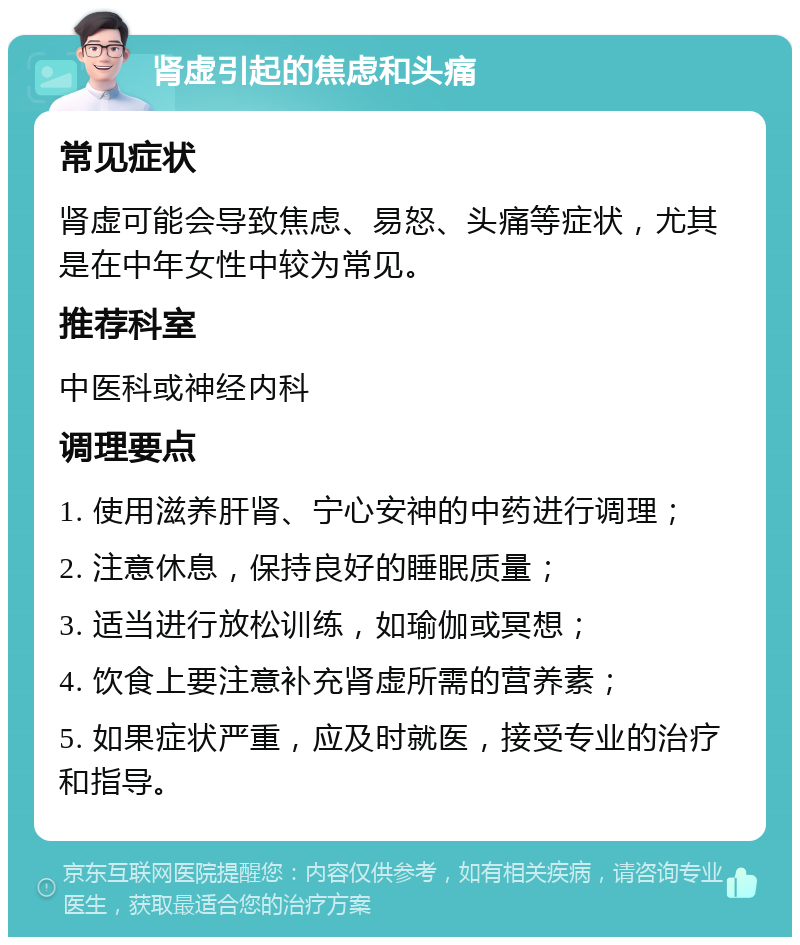 肾虚引起的焦虑和头痛 常见症状 肾虚可能会导致焦虑、易怒、头痛等症状，尤其是在中年女性中较为常见。 推荐科室 中医科或神经内科 调理要点 1. 使用滋养肝肾、宁心安神的中药进行调理； 2. 注意休息，保持良好的睡眠质量； 3. 适当进行放松训练，如瑜伽或冥想； 4. 饮食上要注意补充肾虚所需的营养素； 5. 如果症状严重，应及时就医，接受专业的治疗和指导。