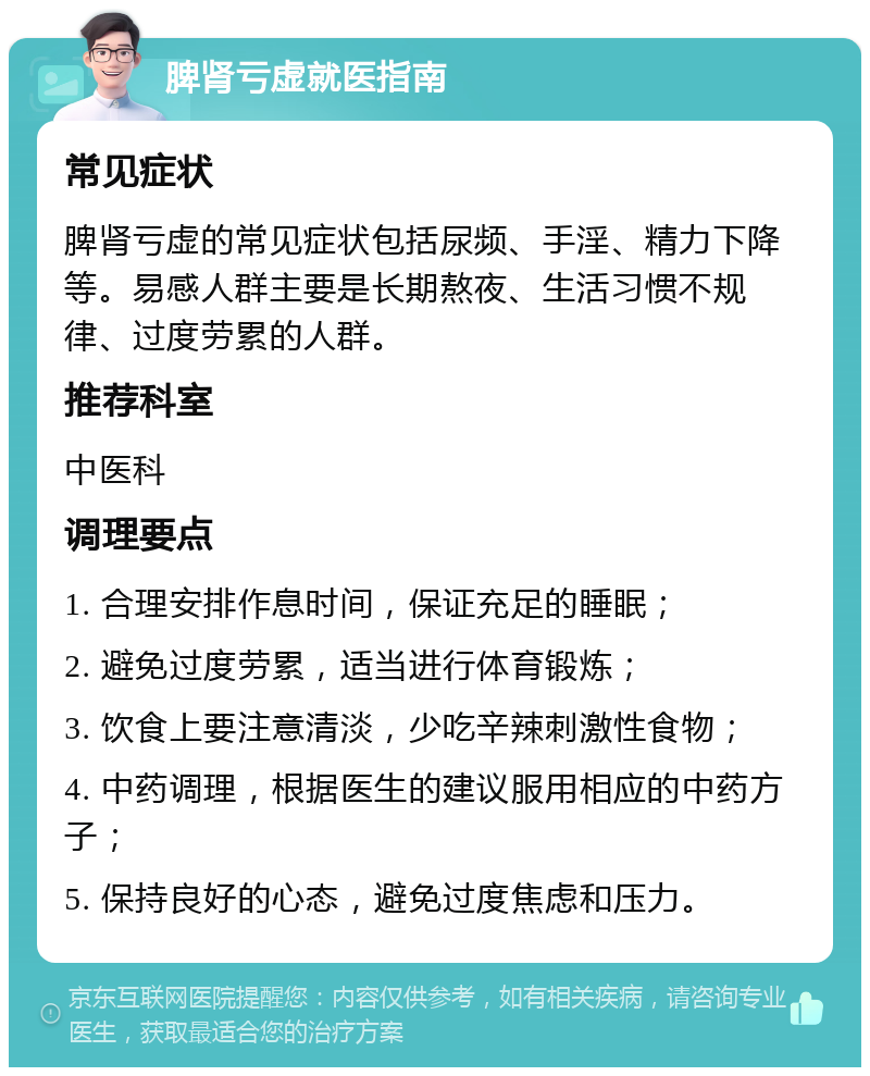 脾肾亏虚就医指南 常见症状 脾肾亏虚的常见症状包括尿频、手淫、精力下降等。易感人群主要是长期熬夜、生活习惯不规律、过度劳累的人群。 推荐科室 中医科 调理要点 1. 合理安排作息时间，保证充足的睡眠； 2. 避免过度劳累，适当进行体育锻炼； 3. 饮食上要注意清淡，少吃辛辣刺激性食物； 4. 中药调理，根据医生的建议服用相应的中药方子； 5. 保持良好的心态，避免过度焦虑和压力。