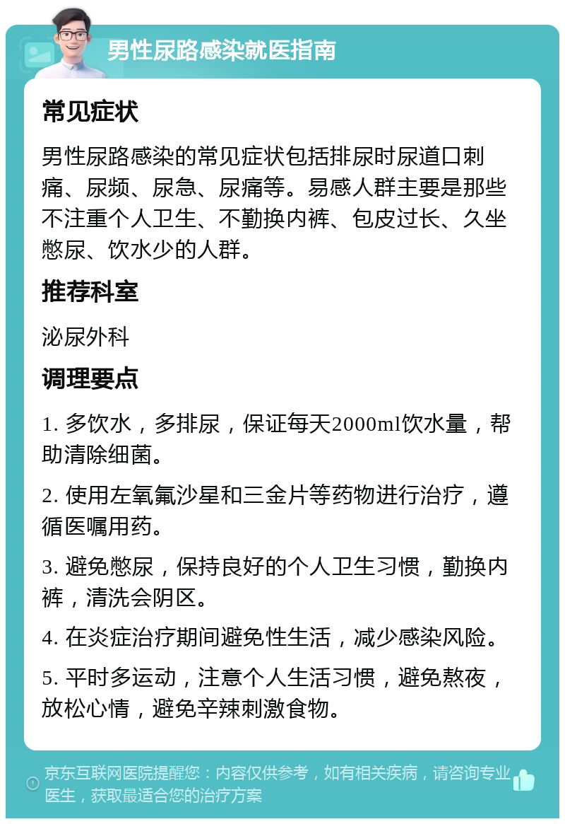 男性尿路感染就医指南 常见症状 男性尿路感染的常见症状包括排尿时尿道口刺痛、尿频、尿急、尿痛等。易感人群主要是那些不注重个人卫生、不勤换内裤、包皮过长、久坐憋尿、饮水少的人群。 推荐科室 泌尿外科 调理要点 1. 多饮水，多排尿，保证每天2000ml饮水量，帮助清除细菌。 2. 使用左氧氟沙星和三金片等药物进行治疗，遵循医嘱用药。 3. 避免憋尿，保持良好的个人卫生习惯，勤换内裤，清洗会阴区。 4. 在炎症治疗期间避免性生活，减少感染风险。 5. 平时多运动，注意个人生活习惯，避免熬夜，放松心情，避免辛辣刺激食物。