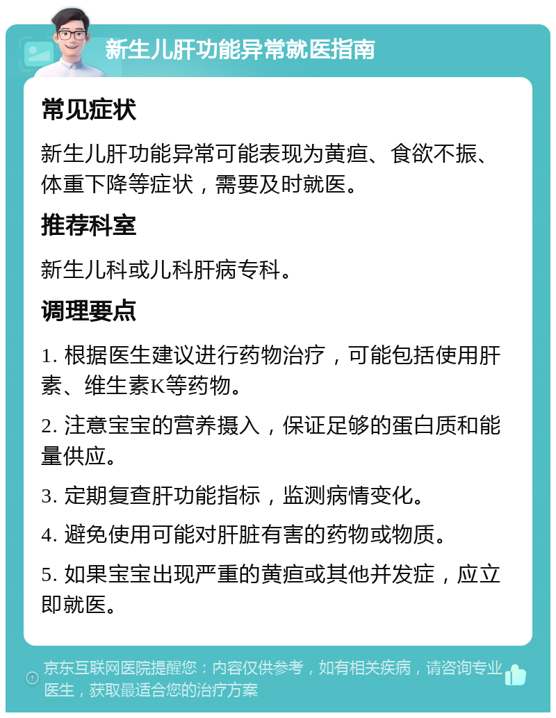 新生儿肝功能异常就医指南 常见症状 新生儿肝功能异常可能表现为黄疸、食欲不振、体重下降等症状，需要及时就医。 推荐科室 新生儿科或儿科肝病专科。 调理要点 1. 根据医生建议进行药物治疗，可能包括使用肝素、维生素K等药物。 2. 注意宝宝的营养摄入，保证足够的蛋白质和能量供应。 3. 定期复查肝功能指标，监测病情变化。 4. 避免使用可能对肝脏有害的药物或物质。 5. 如果宝宝出现严重的黄疸或其他并发症，应立即就医。