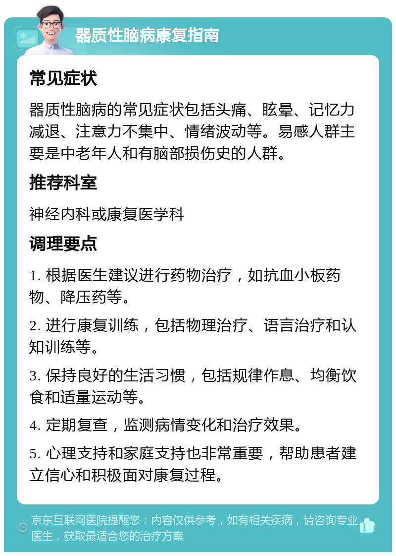 器质性脑病康复指南 常见症状 器质性脑病的常见症状包括头痛、眩晕、记忆力减退、注意力不集中、情绪波动等。易感人群主要是中老年人和有脑部损伤史的人群。 推荐科室 神经内科或康复医学科 调理要点 1. 根据医生建议进行药物治疗，如抗血小板药物、降压药等。 2. 进行康复训练，包括物理治疗、语言治疗和认知训练等。 3. 保持良好的生活习惯，包括规律作息、均衡饮食和适量运动等。 4. 定期复查，监测病情变化和治疗效果。 5. 心理支持和家庭支持也非常重要，帮助患者建立信心和积极面对康复过程。