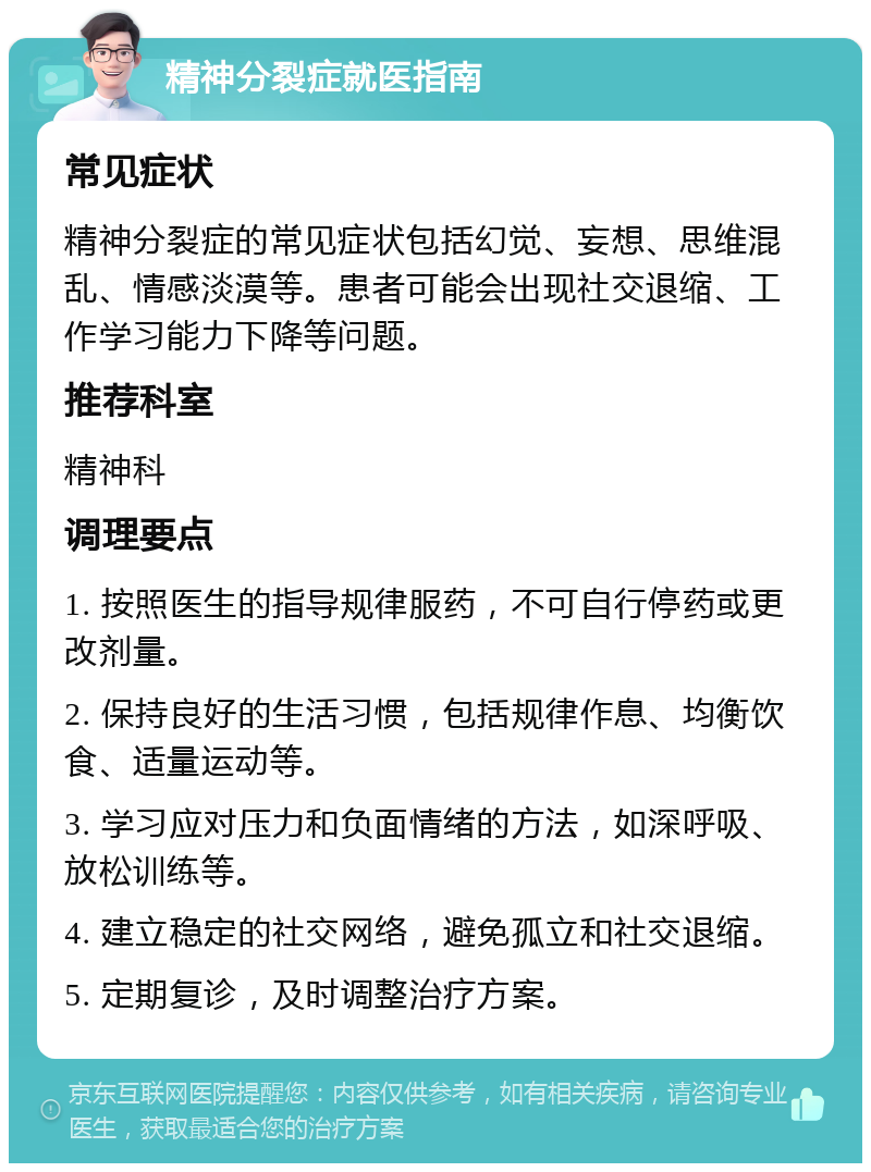 精神分裂症就医指南 常见症状 精神分裂症的常见症状包括幻觉、妄想、思维混乱、情感淡漠等。患者可能会出现社交退缩、工作学习能力下降等问题。 推荐科室 精神科 调理要点 1. 按照医生的指导规律服药，不可自行停药或更改剂量。 2. 保持良好的生活习惯，包括规律作息、均衡饮食、适量运动等。 3. 学习应对压力和负面情绪的方法，如深呼吸、放松训练等。 4. 建立稳定的社交网络，避免孤立和社交退缩。 5. 定期复诊，及时调整治疗方案。