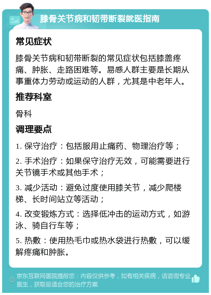 膝骨关节病和韧带断裂就医指南 常见症状 膝骨关节病和韧带断裂的常见症状包括膝盖疼痛、肿胀、走路困难等。易感人群主要是长期从事重体力劳动或运动的人群，尤其是中老年人。 推荐科室 骨科 调理要点 1. 保守治疗：包括服用止痛药、物理治疗等； 2. 手术治疗：如果保守治疗无效，可能需要进行关节镜手术或其他手术； 3. 减少活动：避免过度使用膝关节，减少爬楼梯、长时间站立等活动； 4. 改变锻炼方式：选择低冲击的运动方式，如游泳、骑自行车等； 5. 热敷：使用热毛巾或热水袋进行热敷，可以缓解疼痛和肿胀。