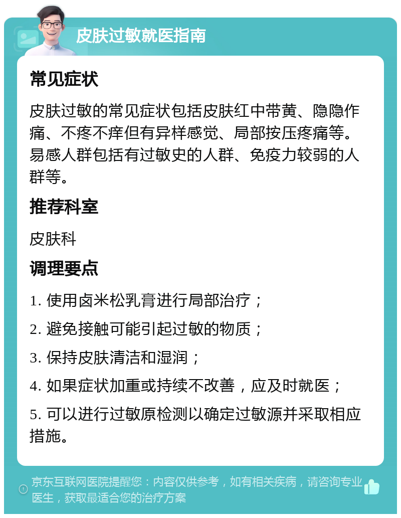 皮肤过敏就医指南 常见症状 皮肤过敏的常见症状包括皮肤红中带黄、隐隐作痛、不疼不痒但有异样感觉、局部按压疼痛等。易感人群包括有过敏史的人群、免疫力较弱的人群等。 推荐科室 皮肤科 调理要点 1. 使用卤米松乳膏进行局部治疗； 2. 避免接触可能引起过敏的物质； 3. 保持皮肤清洁和湿润； 4. 如果症状加重或持续不改善，应及时就医； 5. 可以进行过敏原检测以确定过敏源并采取相应措施。