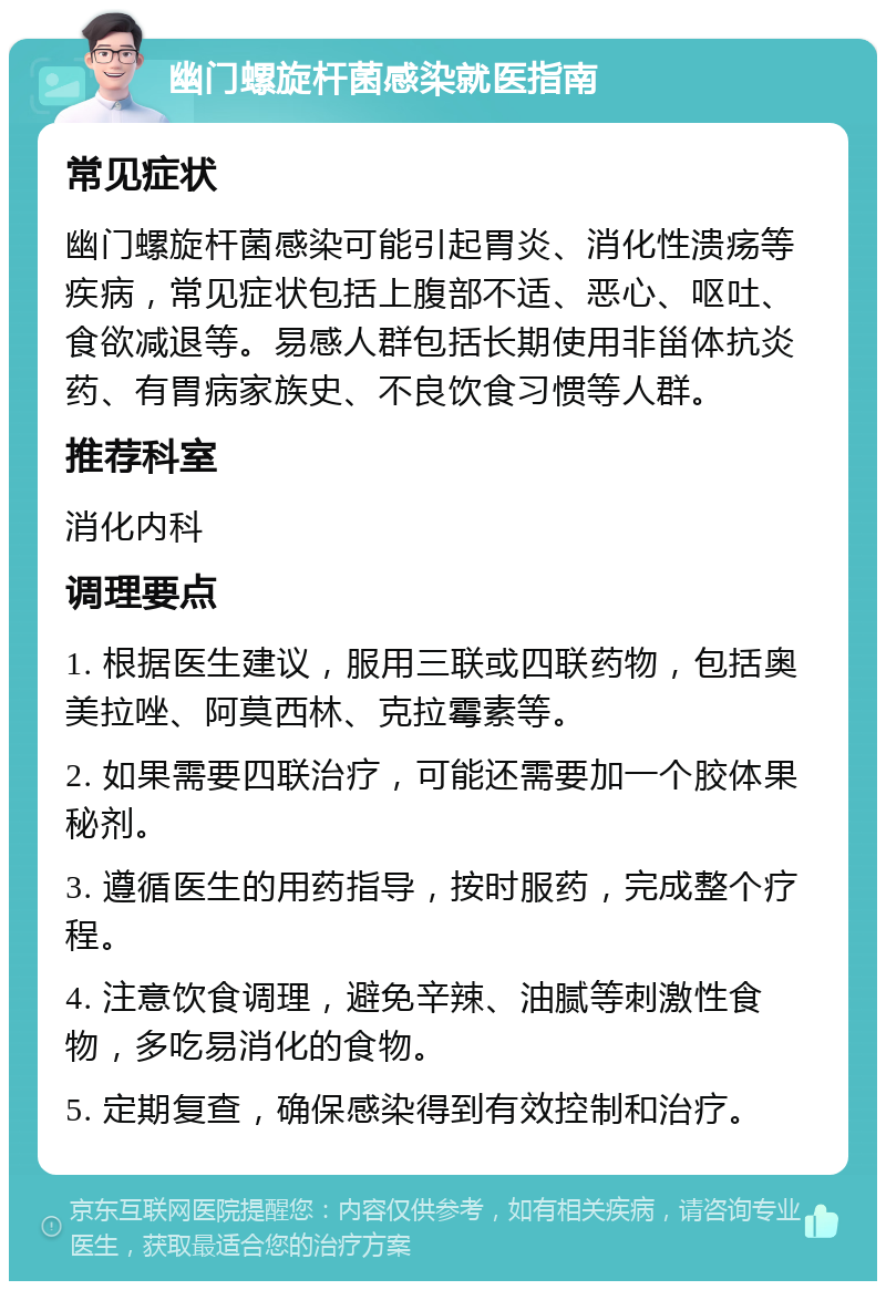 幽门螺旋杆菌感染就医指南 常见症状 幽门螺旋杆菌感染可能引起胃炎、消化性溃疡等疾病，常见症状包括上腹部不适、恶心、呕吐、食欲减退等。易感人群包括长期使用非甾体抗炎药、有胃病家族史、不良饮食习惯等人群。 推荐科室 消化内科 调理要点 1. 根据医生建议，服用三联或四联药物，包括奥美拉唑、阿莫西林、克拉霉素等。 2. 如果需要四联治疗，可能还需要加一个胶体果秘剂。 3. 遵循医生的用药指导，按时服药，完成整个疗程。 4. 注意饮食调理，避免辛辣、油腻等刺激性食物，多吃易消化的食物。 5. 定期复查，确保感染得到有效控制和治疗。