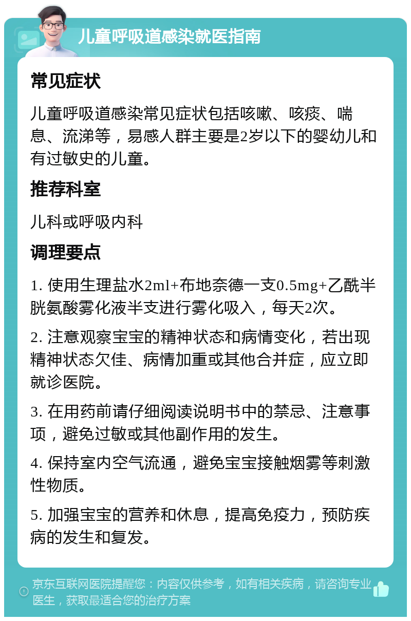 儿童呼吸道感染就医指南 常见症状 儿童呼吸道感染常见症状包括咳嗽、咳痰、喘息、流涕等，易感人群主要是2岁以下的婴幼儿和有过敏史的儿童。 推荐科室 儿科或呼吸内科 调理要点 1. 使用生理盐水2ml+布地奈德一支0.5mg+乙酰半胱氨酸雾化液半支进行雾化吸入，每天2次。 2. 注意观察宝宝的精神状态和病情变化，若出现精神状态欠佳、病情加重或其他合并症，应立即就诊医院。 3. 在用药前请仔细阅读说明书中的禁忌、注意事项，避免过敏或其他副作用的发生。 4. 保持室内空气流通，避免宝宝接触烟雾等刺激性物质。 5. 加强宝宝的营养和休息，提高免疫力，预防疾病的发生和复发。