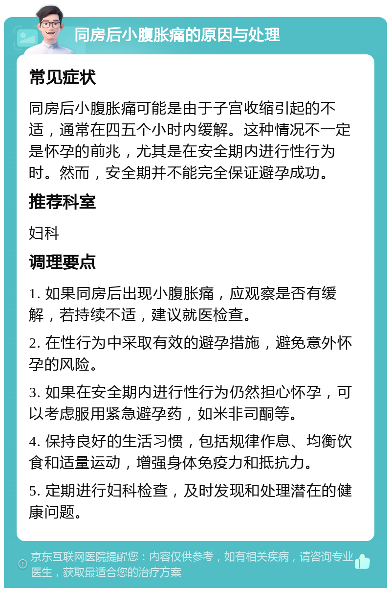 同房后小腹胀痛的原因与处理 常见症状 同房后小腹胀痛可能是由于子宫收缩引起的不适，通常在四五个小时内缓解。这种情况不一定是怀孕的前兆，尤其是在安全期内进行性行为时。然而，安全期并不能完全保证避孕成功。 推荐科室 妇科 调理要点 1. 如果同房后出现小腹胀痛，应观察是否有缓解，若持续不适，建议就医检查。 2. 在性行为中采取有效的避孕措施，避免意外怀孕的风险。 3. 如果在安全期内进行性行为仍然担心怀孕，可以考虑服用紧急避孕药，如米非司酮等。 4. 保持良好的生活习惯，包括规律作息、均衡饮食和适量运动，增强身体免疫力和抵抗力。 5. 定期进行妇科检查，及时发现和处理潜在的健康问题。