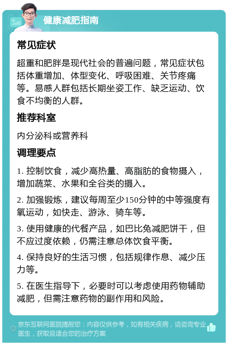 健康减肥指南 常见症状 超重和肥胖是现代社会的普遍问题，常见症状包括体重增加、体型变化、呼吸困难、关节疼痛等。易感人群包括长期坐姿工作、缺乏运动、饮食不均衡的人群。 推荐科室 内分泌科或营养科 调理要点 1. 控制饮食，减少高热量、高脂肪的食物摄入，增加蔬菜、水果和全谷类的摄入。 2. 加强锻炼，建议每周至少150分钟的中等强度有氧运动，如快走、游泳、骑车等。 3. 使用健康的代餐产品，如巴比兔减肥饼干，但不应过度依赖，仍需注意总体饮食平衡。 4. 保持良好的生活习惯，包括规律作息、减少压力等。 5. 在医生指导下，必要时可以考虑使用药物辅助减肥，但需注意药物的副作用和风险。