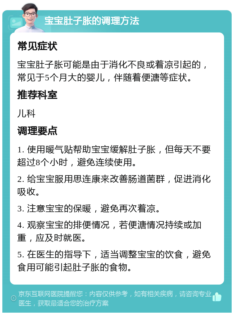 宝宝肚子胀的调理方法 常见症状 宝宝肚子胀可能是由于消化不良或着凉引起的，常见于5个月大的婴儿，伴随着便溏等症状。 推荐科室 儿科 调理要点 1. 使用暖气贴帮助宝宝缓解肚子胀，但每天不要超过8个小时，避免连续使用。 2. 给宝宝服用思连康来改善肠道菌群，促进消化吸收。 3. 注意宝宝的保暖，避免再次着凉。 4. 观察宝宝的排便情况，若便溏情况持续或加重，应及时就医。 5. 在医生的指导下，适当调整宝宝的饮食，避免食用可能引起肚子胀的食物。