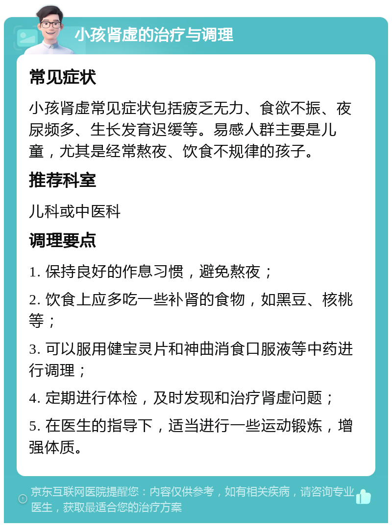 小孩肾虚的治疗与调理 常见症状 小孩肾虚常见症状包括疲乏无力、食欲不振、夜尿频多、生长发育迟缓等。易感人群主要是儿童，尤其是经常熬夜、饮食不规律的孩子。 推荐科室 儿科或中医科 调理要点 1. 保持良好的作息习惯，避免熬夜； 2. 饮食上应多吃一些补肾的食物，如黑豆、核桃等； 3. 可以服用健宝灵片和神曲消食口服液等中药进行调理； 4. 定期进行体检，及时发现和治疗肾虚问题； 5. 在医生的指导下，适当进行一些运动锻炼，增强体质。