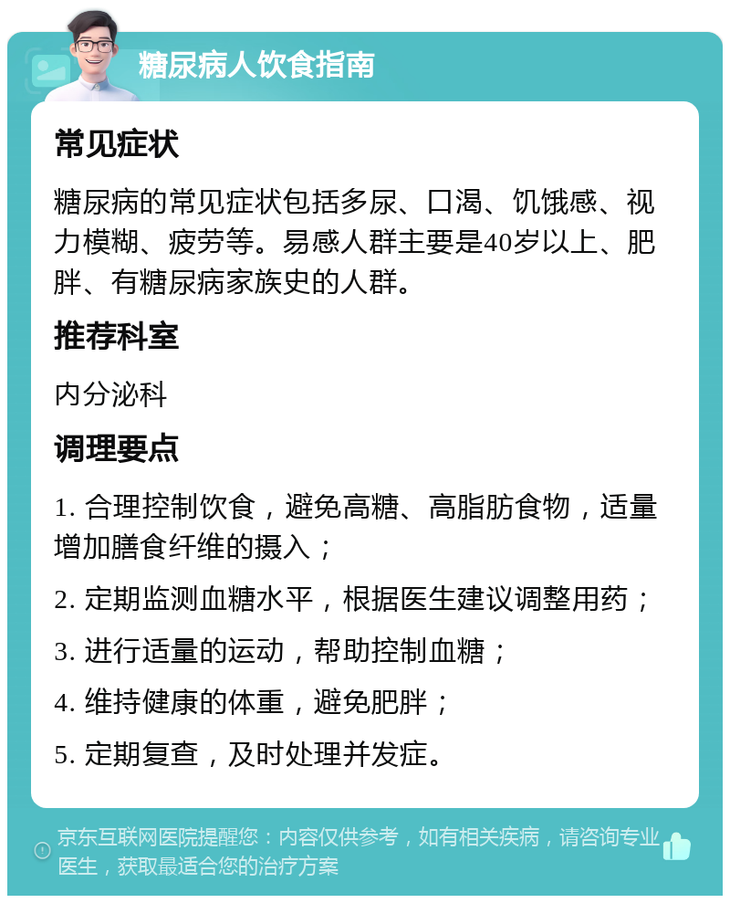 糖尿病人饮食指南 常见症状 糖尿病的常见症状包括多尿、口渴、饥饿感、视力模糊、疲劳等。易感人群主要是40岁以上、肥胖、有糖尿病家族史的人群。 推荐科室 内分泌科 调理要点 1. 合理控制饮食，避免高糖、高脂肪食物，适量增加膳食纤维的摄入； 2. 定期监测血糖水平，根据医生建议调整用药； 3. 进行适量的运动，帮助控制血糖； 4. 维持健康的体重，避免肥胖； 5. 定期复查，及时处理并发症。