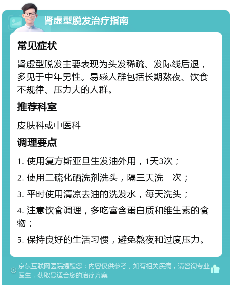 肾虚型脱发治疗指南 常见症状 肾虚型脱发主要表现为头发稀疏、发际线后退，多见于中年男性。易感人群包括长期熬夜、饮食不规律、压力大的人群。 推荐科室 皮肤科或中医科 调理要点 1. 使用复方斯亚旦生发油外用，1天3次； 2. 使用二硫化硒洗剂洗头，隔三天洗一次； 3. 平时使用清凉去油的洗发水，每天洗头； 4. 注意饮食调理，多吃富含蛋白质和维生素的食物； 5. 保持良好的生活习惯，避免熬夜和过度压力。