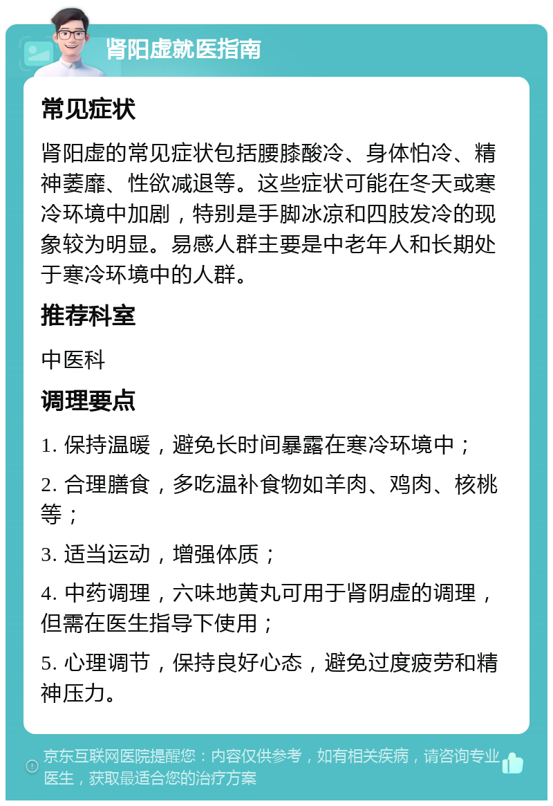 肾阳虚就医指南 常见症状 肾阳虚的常见症状包括腰膝酸冷、身体怕冷、精神萎靡、性欲减退等。这些症状可能在冬天或寒冷环境中加剧，特别是手脚冰凉和四肢发冷的现象较为明显。易感人群主要是中老年人和长期处于寒冷环境中的人群。 推荐科室 中医科 调理要点 1. 保持温暖，避免长时间暴露在寒冷环境中； 2. 合理膳食，多吃温补食物如羊肉、鸡肉、核桃等； 3. 适当运动，增强体质； 4. 中药调理，六味地黄丸可用于肾阴虚的调理，但需在医生指导下使用； 5. 心理调节，保持良好心态，避免过度疲劳和精神压力。