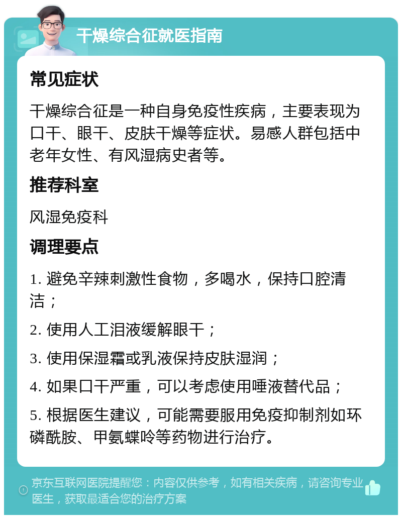 干燥综合征就医指南 常见症状 干燥综合征是一种自身免疫性疾病，主要表现为口干、眼干、皮肤干燥等症状。易感人群包括中老年女性、有风湿病史者等。 推荐科室 风湿免疫科 调理要点 1. 避免辛辣刺激性食物，多喝水，保持口腔清洁； 2. 使用人工泪液缓解眼干； 3. 使用保湿霜或乳液保持皮肤湿润； 4. 如果口干严重，可以考虑使用唾液替代品； 5. 根据医生建议，可能需要服用免疫抑制剂如环磷酰胺、甲氨蝶呤等药物进行治疗。