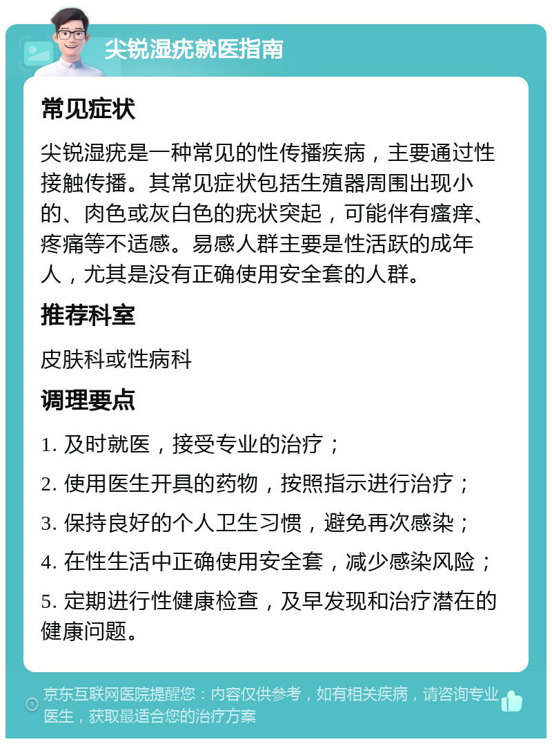 尖锐湿疣就医指南 常见症状 尖锐湿疣是一种常见的性传播疾病，主要通过性接触传播。其常见症状包括生殖器周围出现小的、肉色或灰白色的疣状突起，可能伴有瘙痒、疼痛等不适感。易感人群主要是性活跃的成年人，尤其是没有正确使用安全套的人群。 推荐科室 皮肤科或性病科 调理要点 1. 及时就医，接受专业的治疗； 2. 使用医生开具的药物，按照指示进行治疗； 3. 保持良好的个人卫生习惯，避免再次感染； 4. 在性生活中正确使用安全套，减少感染风险； 5. 定期进行性健康检查，及早发现和治疗潜在的健康问题。