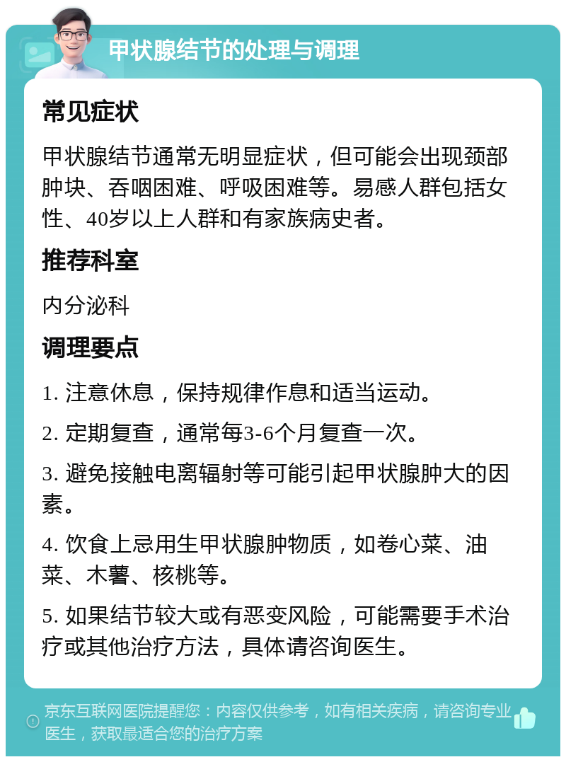 甲状腺结节的处理与调理 常见症状 甲状腺结节通常无明显症状，但可能会出现颈部肿块、吞咽困难、呼吸困难等。易感人群包括女性、40岁以上人群和有家族病史者。 推荐科室 内分泌科 调理要点 1. 注意休息，保持规律作息和适当运动。 2. 定期复查，通常每3-6个月复查一次。 3. 避免接触电离辐射等可能引起甲状腺肿大的因素。 4. 饮食上忌用生甲状腺肿物质，如卷心菜、油菜、木薯、核桃等。 5. 如果结节较大或有恶变风险，可能需要手术治疗或其他治疗方法，具体请咨询医生。