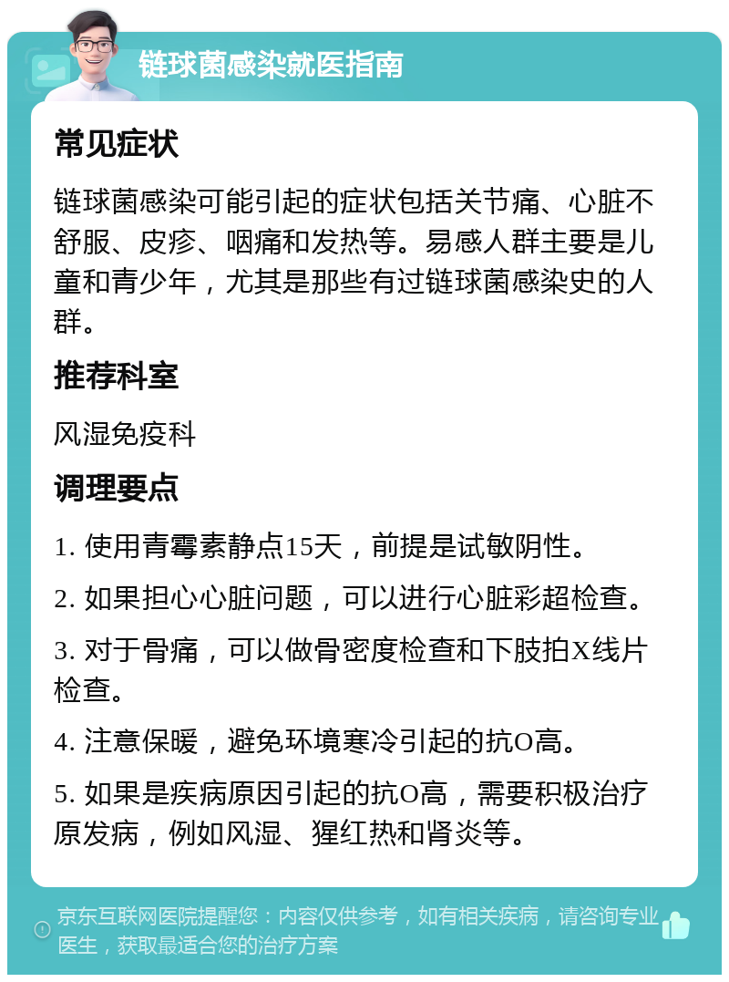 链球菌感染就医指南 常见症状 链球菌感染可能引起的症状包括关节痛、心脏不舒服、皮疹、咽痛和发热等。易感人群主要是儿童和青少年，尤其是那些有过链球菌感染史的人群。 推荐科室 风湿免疫科 调理要点 1. 使用青霉素静点15天，前提是试敏阴性。 2. 如果担心心脏问题，可以进行心脏彩超检查。 3. 对于骨痛，可以做骨密度检查和下肢拍X线片检查。 4. 注意保暖，避免环境寒冷引起的抗O高。 5. 如果是疾病原因引起的抗O高，需要积极治疗原发病，例如风湿、猩红热和肾炎等。