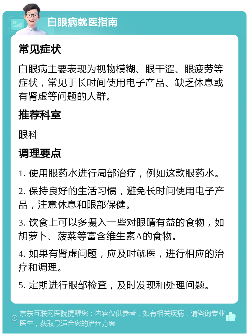 白眼病就医指南 常见症状 白眼病主要表现为视物模糊、眼干涩、眼疲劳等症状，常见于长时间使用电子产品、缺乏休息或有肾虚等问题的人群。 推荐科室 眼科 调理要点 1. 使用眼药水进行局部治疗，例如这款眼药水。 2. 保持良好的生活习惯，避免长时间使用电子产品，注意休息和眼部保健。 3. 饮食上可以多摄入一些对眼睛有益的食物，如胡萝卜、菠菜等富含维生素A的食物。 4. 如果有肾虚问题，应及时就医，进行相应的治疗和调理。 5. 定期进行眼部检查，及时发现和处理问题。