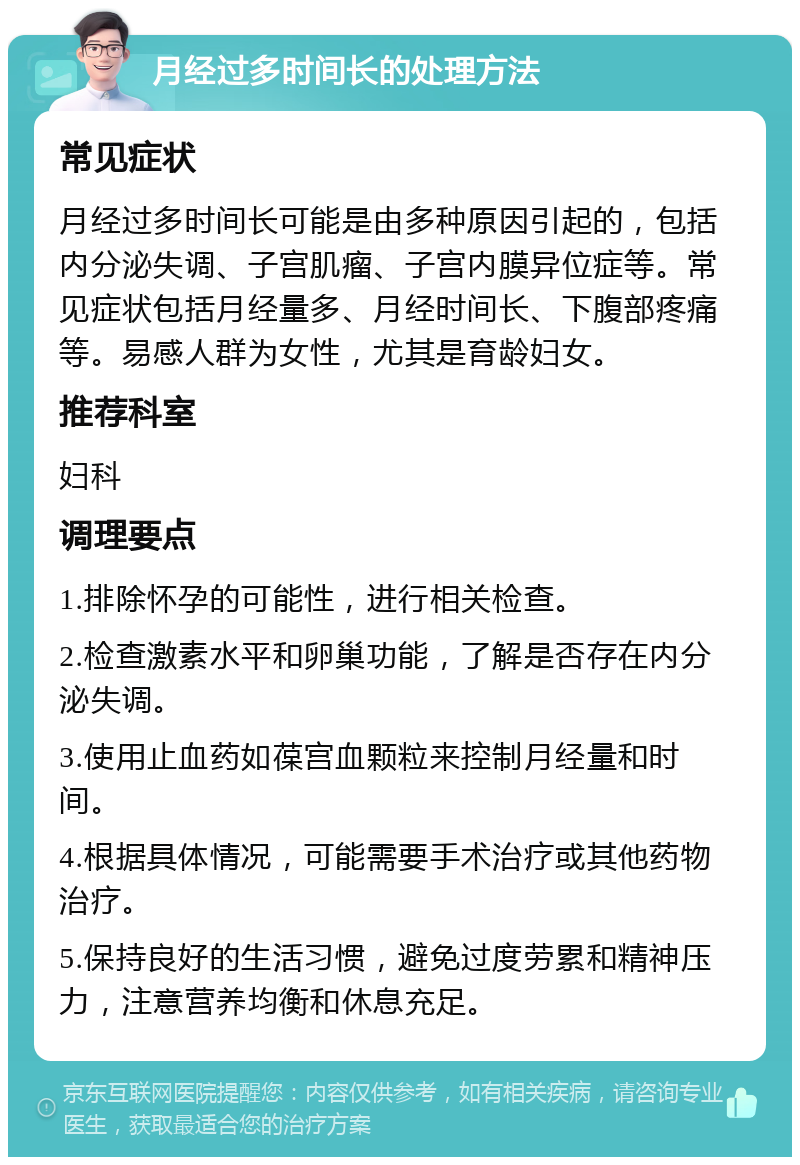 月经过多时间长的处理方法 常见症状 月经过多时间长可能是由多种原因引起的，包括内分泌失调、子宫肌瘤、子宫内膜异位症等。常见症状包括月经量多、月经时间长、下腹部疼痛等。易感人群为女性，尤其是育龄妇女。 推荐科室 妇科 调理要点 1.排除怀孕的可能性，进行相关检查。 2.检查激素水平和卵巢功能，了解是否存在内分泌失调。 3.使用止血药如葆宫血颗粒来控制月经量和时间。 4.根据具体情况，可能需要手术治疗或其他药物治疗。 5.保持良好的生活习惯，避免过度劳累和精神压力，注意营养均衡和休息充足。