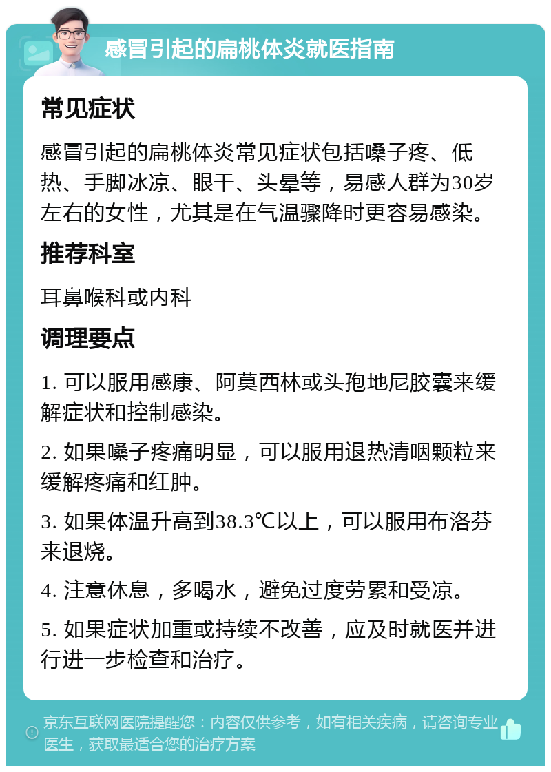 感冒引起的扁桃体炎就医指南 常见症状 感冒引起的扁桃体炎常见症状包括嗓子疼、低热、手脚冰凉、眼干、头晕等，易感人群为30岁左右的女性，尤其是在气温骤降时更容易感染。 推荐科室 耳鼻喉科或内科 调理要点 1. 可以服用感康、阿莫西林或头孢地尼胶囊来缓解症状和控制感染。 2. 如果嗓子疼痛明显，可以服用退热清咽颗粒来缓解疼痛和红肿。 3. 如果体温升高到38.3℃以上，可以服用布洛芬来退烧。 4. 注意休息，多喝水，避免过度劳累和受凉。 5. 如果症状加重或持续不改善，应及时就医并进行进一步检查和治疗。