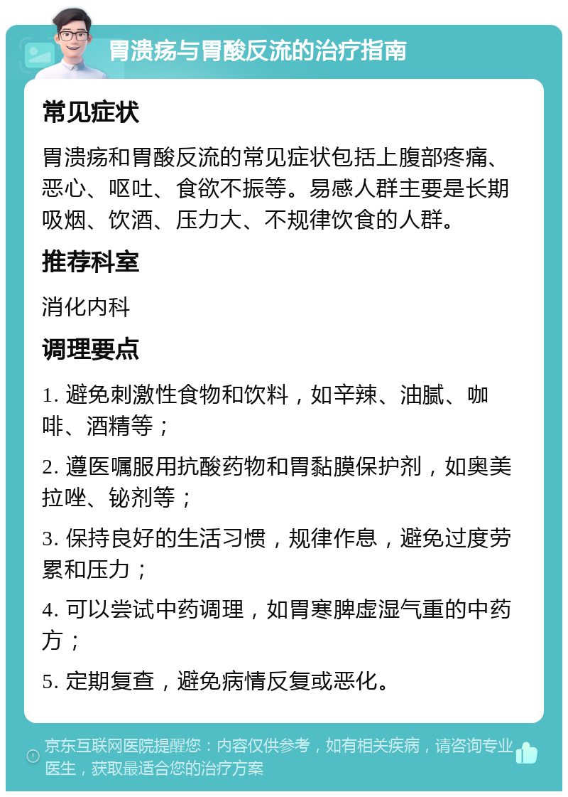 胃溃疡与胃酸反流的治疗指南 常见症状 胃溃疡和胃酸反流的常见症状包括上腹部疼痛、恶心、呕吐、食欲不振等。易感人群主要是长期吸烟、饮酒、压力大、不规律饮食的人群。 推荐科室 消化内科 调理要点 1. 避免刺激性食物和饮料，如辛辣、油腻、咖啡、酒精等； 2. 遵医嘱服用抗酸药物和胃黏膜保护剂，如奥美拉唑、铋剂等； 3. 保持良好的生活习惯，规律作息，避免过度劳累和压力； 4. 可以尝试中药调理，如胃寒脾虚湿气重的中药方； 5. 定期复查，避免病情反复或恶化。