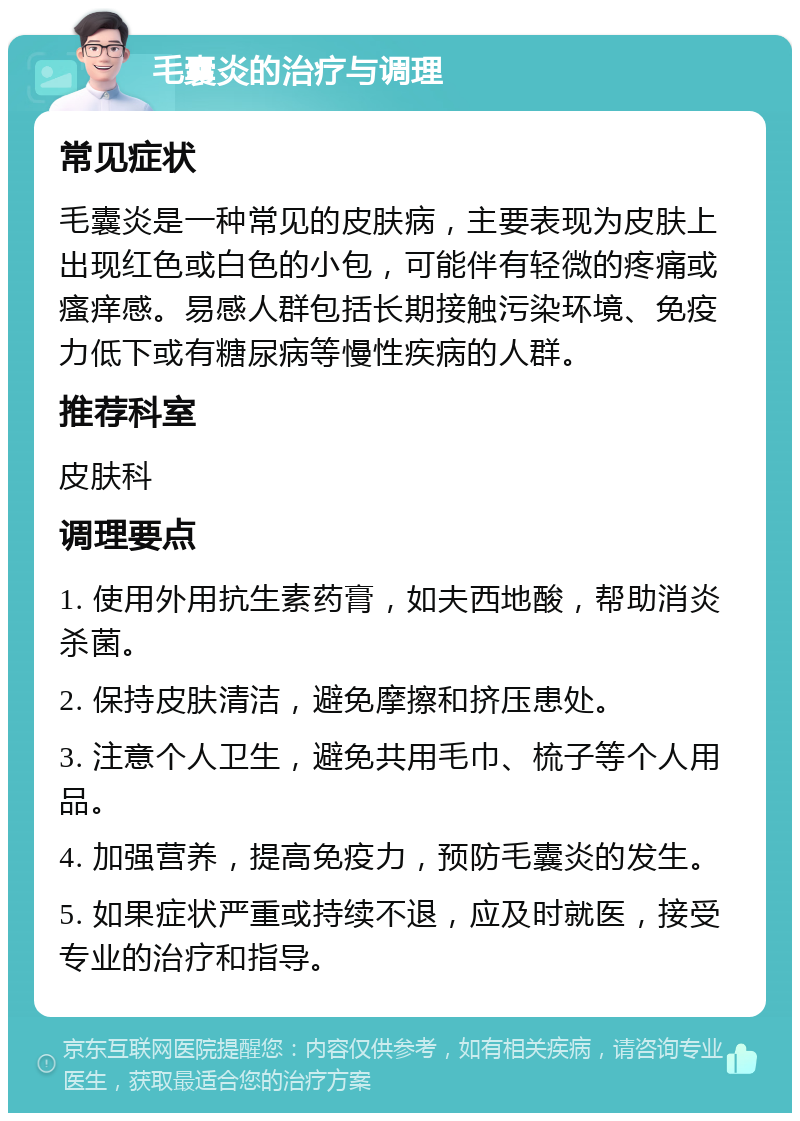 毛囊炎的治疗与调理 常见症状 毛囊炎是一种常见的皮肤病，主要表现为皮肤上出现红色或白色的小包，可能伴有轻微的疼痛或瘙痒感。易感人群包括长期接触污染环境、免疫力低下或有糖尿病等慢性疾病的人群。 推荐科室 皮肤科 调理要点 1. 使用外用抗生素药膏，如夫西地酸，帮助消炎杀菌。 2. 保持皮肤清洁，避免摩擦和挤压患处。 3. 注意个人卫生，避免共用毛巾、梳子等个人用品。 4. 加强营养，提高免疫力，预防毛囊炎的发生。 5. 如果症状严重或持续不退，应及时就医，接受专业的治疗和指导。