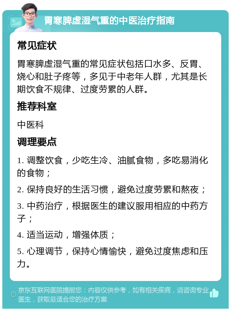 胃寒脾虚湿气重的中医治疗指南 常见症状 胃寒脾虚湿气重的常见症状包括口水多、反胃、烧心和肚子疼等，多见于中老年人群，尤其是长期饮食不规律、过度劳累的人群。 推荐科室 中医科 调理要点 1. 调整饮食，少吃生冷、油腻食物，多吃易消化的食物； 2. 保持良好的生活习惯，避免过度劳累和熬夜； 3. 中药治疗，根据医生的建议服用相应的中药方子； 4. 适当运动，增强体质； 5. 心理调节，保持心情愉快，避免过度焦虑和压力。