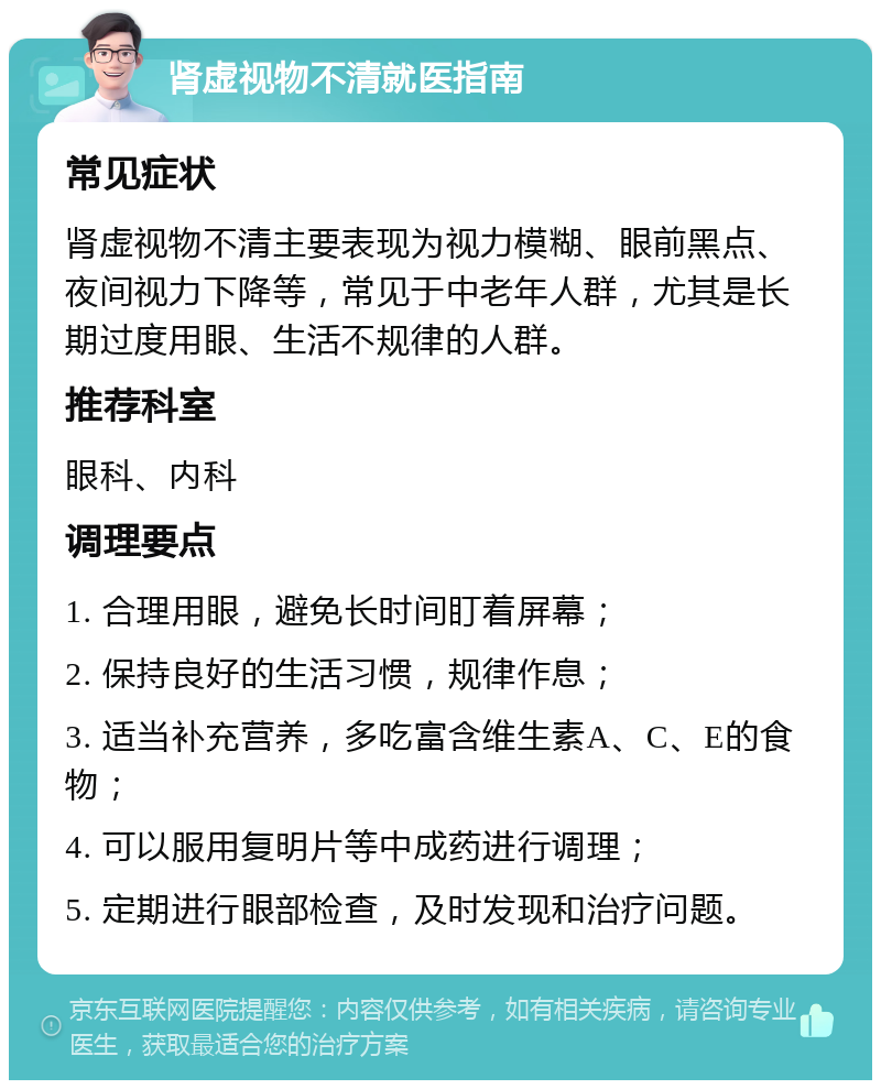 肾虚视物不清就医指南 常见症状 肾虚视物不清主要表现为视力模糊、眼前黑点、夜间视力下降等，常见于中老年人群，尤其是长期过度用眼、生活不规律的人群。 推荐科室 眼科、内科 调理要点 1. 合理用眼，避免长时间盯着屏幕； 2. 保持良好的生活习惯，规律作息； 3. 适当补充营养，多吃富含维生素A、C、E的食物； 4. 可以服用复明片等中成药进行调理； 5. 定期进行眼部检查，及时发现和治疗问题。